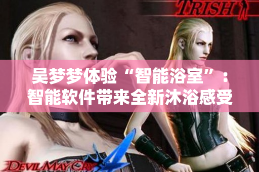 吴梦梦体验“智能浴室”：智能软件带来全新沐浴感受