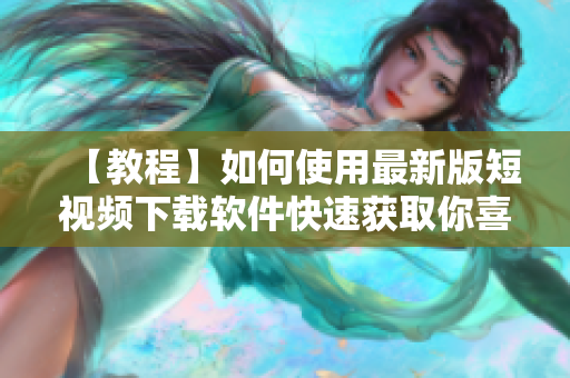 【教程】如何使用最新版短视频下载软件快速获取你喜爱的视频？