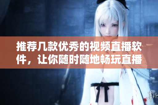 推荐几款优秀的视频直播软件，让你随时随地畅玩直播乐趣