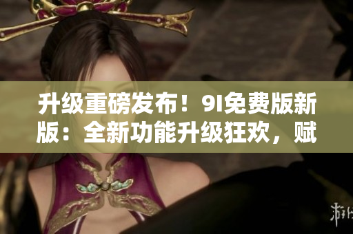 升级重磅发布！9I免费版新版：全新功能升级狂欢，赋能开发者无限可能