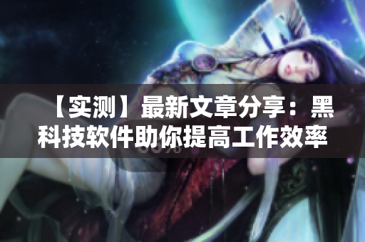 【实测】最新文章分享：黑科技软件助你提高工作效率！