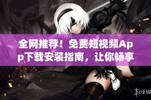 全网推荐！免费短视频App下载安装指南，让你畅享视听盛宴