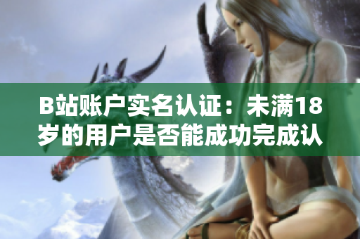 B站账户实名认证：未满18岁的用户是否能成功完成认证操作？