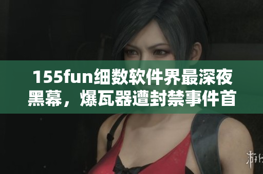 155fun细数软件界最深夜黑幕，爆瓦器遭封禁事件首次曝光