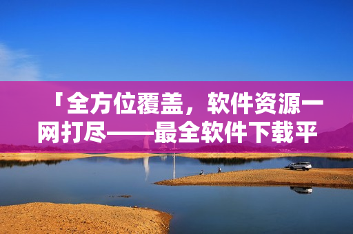 「全方位覆盖，软件资源一网打尽——最全软件下载平台推荐」
