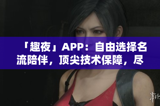 「趣夜」APP：自由选择名流陪伴，顶尖技术保障，尽享随心所欲的夜生活