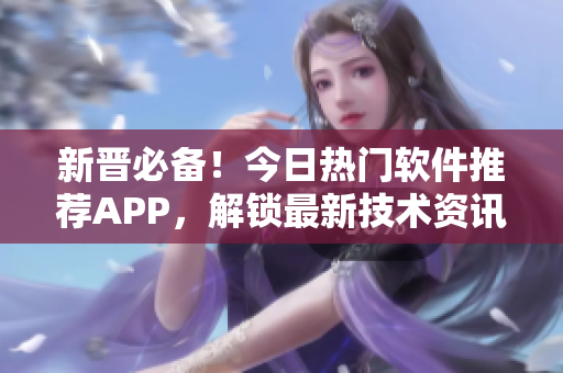 新晋必备！今日热门软件推荐APP，解锁最新技术资讯！