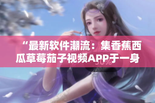 “最新软件潮流：集香蕉西瓜草莓茄子视频APP于一身的全能工具”