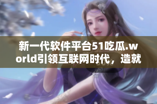 新一代软件平台51吃瓜.world引领互联网时代，造就顶尖技术人才