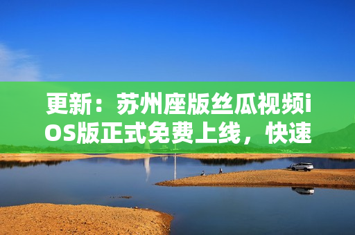 更新：苏州座版丝瓜视频iOS版正式免费上线，快速畅享无限观看