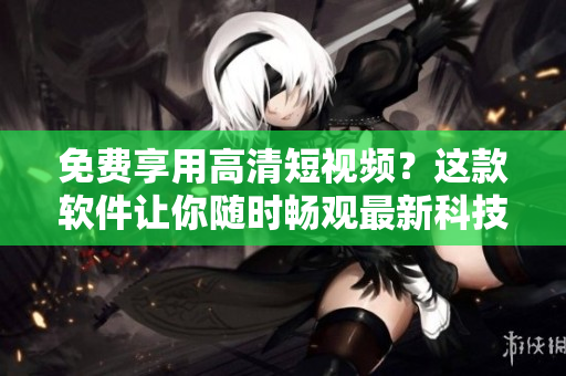 免费享用高清短视频？这款软件让你随时畅观最新科技资讯简洁解读！