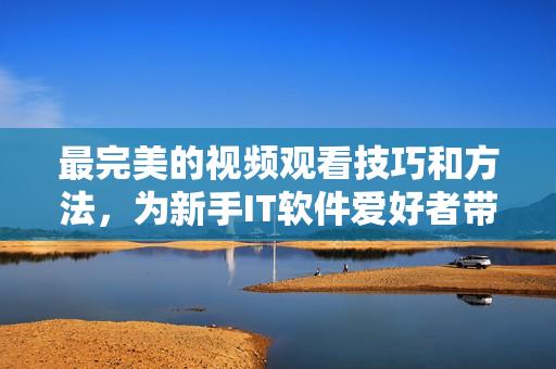 最完美的视频观看技巧和方法，为新手IT软件爱好者带来帮助与指导