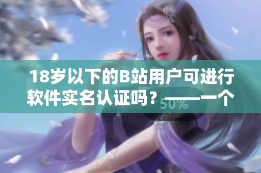 18岁以下的B站用户可进行软件实名认证吗？——一个编辑的疑问