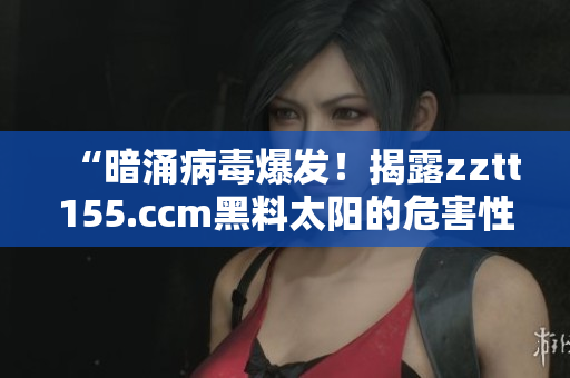 “暗涌病毒爆发！揭露zztt155.ccm黑料太阳的危害性”