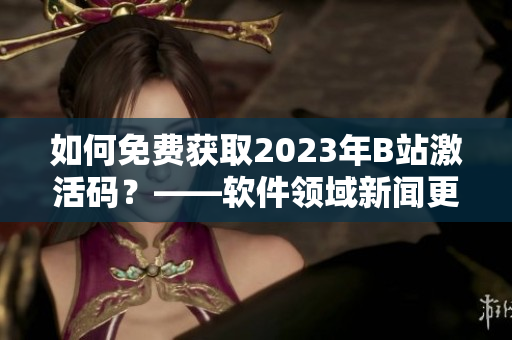 如何免费获取2023年B站激活码？——软件领域新闻更新