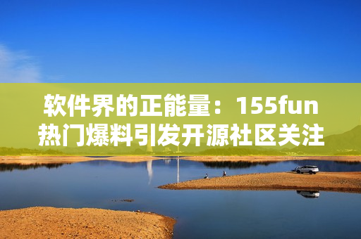 软件界的正能量：155fun热门爆料引发开源社区关注
