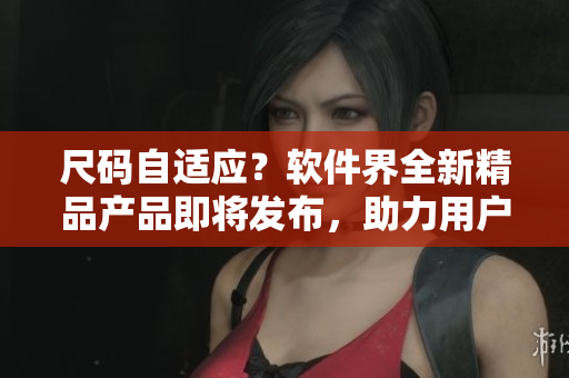 尺码自适应？软件界全新精品产品即将发布，助力用户轻松解决多样化需求！