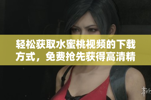 轻松获取水蜜桃视频的下载方式，免费抢先获得高清精彩影片！