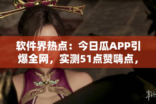 软件界热点：今日瓜APP引爆全网，实测51点赞嗨点，你需要下载吗？