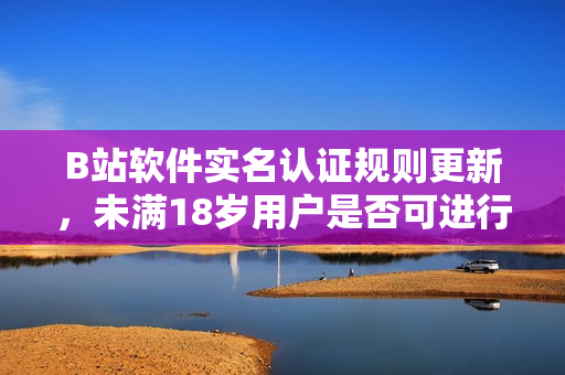 B站软件实名认证规则更新，未满18岁用户是否可进行实名认证？