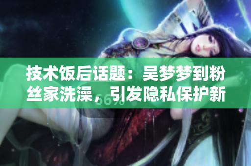 技术饭后话题：吴梦梦到粉丝家洗澡，引发隐私保护新思考