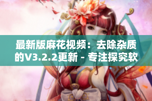 最新版麻花视频：去除杂质的V3.2.2更新 - 专注探究软件应用的文章