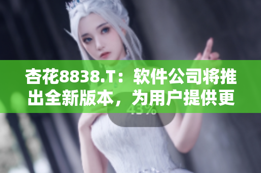 杏花8838.T：软件公司将推出全新版本，为用户提供更多便捷操作
