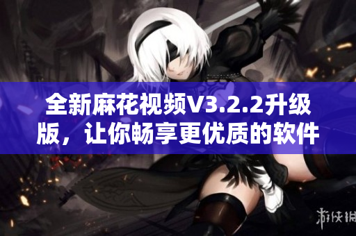 全新麻花视频V3.2.2升级版，让你畅享更优质的软件体验