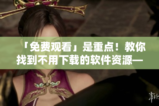 「免费观看」是重点！教你找到不用下载的软件资源——软件视频大全！