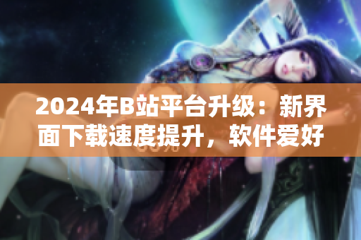 2024年B站平台升级：新界面下载速度提升，软件爱好者必知必学