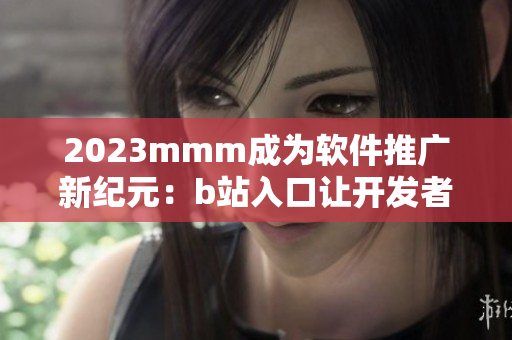 2023mmm成为软件推广新纪元：b站入口让开发者实现更广泛覆盖