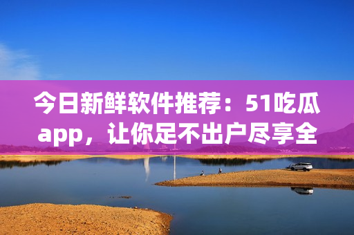 今日新鲜软件推荐：51吃瓜app，让你足不出户尽享全球八卦！