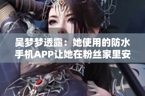 吴梦梦透露：她使用的防水手机APP让她在粉丝家里安心享受沐浴！