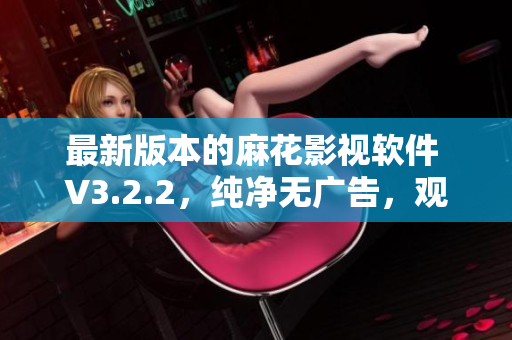 最新版本的麻花影视软件 V3.2.2，纯净无广告，观影更畅快
