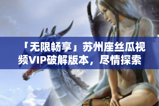 「无限畅享」苏州座丝瓜视频VIP破解版本，尽情探索软件海洋！