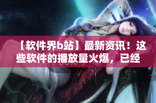 【软件界b站】最新资讯！这些软件的播放量火爆，已经成为人气王！