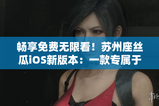 畅享免费无限看！苏州座丝瓜iOS新版本：一款专属于软件爱好者的福音
