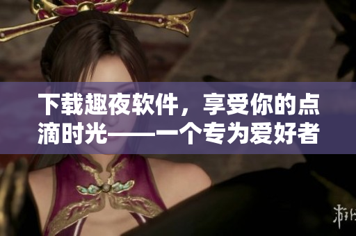 下载趣夜软件，享受你的点滴时光——一个专为爱好者量身打造的全能工具