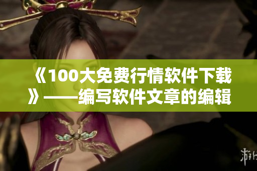 《100大免费行情软件下载》——编写软件文章的编辑必备工具清单
