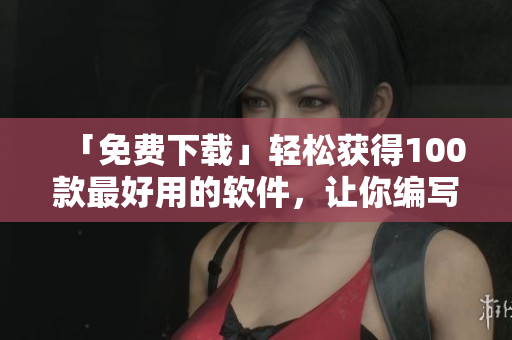 「免费下载」轻松获得100款最好用的软件，让你编写更出色的文章！