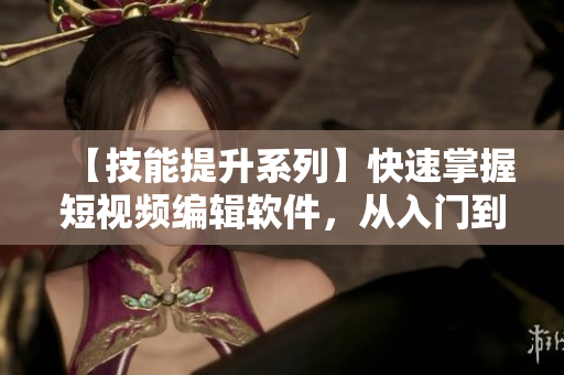 【技能提升系列】快速掌握短视频编辑软件，从入门到精通！