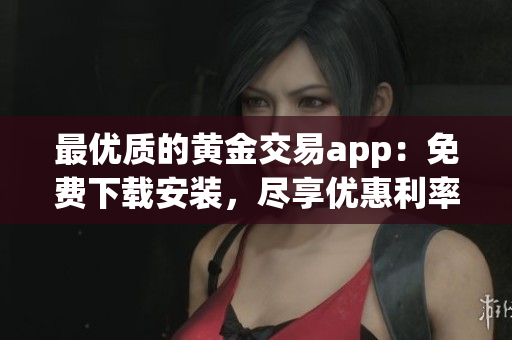 最优质的黄金交易app：免费下载安装，尽享优惠利率和便捷体验！