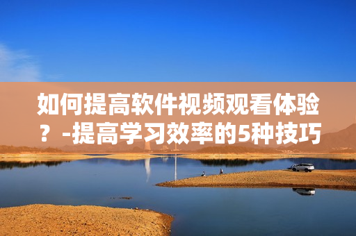 如何提高软件视频观看体验？-提高学习效率的5种技巧
