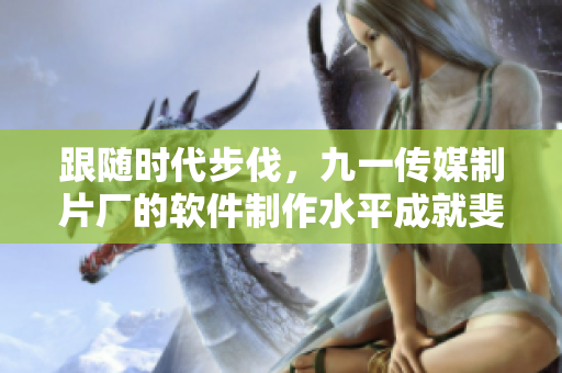 跟随时代步伐，九一传媒制片厂的软件制作水平成就斐然！