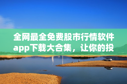 全网最全免费股市行情软件app下载大合集，让你的投资从容起航