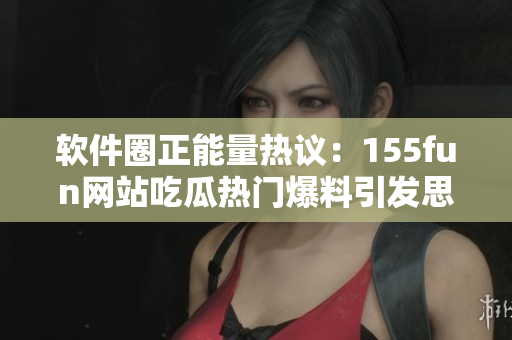 软件圈正能量热议：155fun网站吃瓜热门爆料引发思考