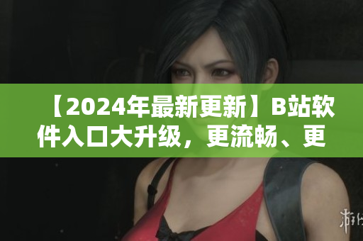 【2024年最新更新】B站软件入口大升级，更流畅、更便捷！