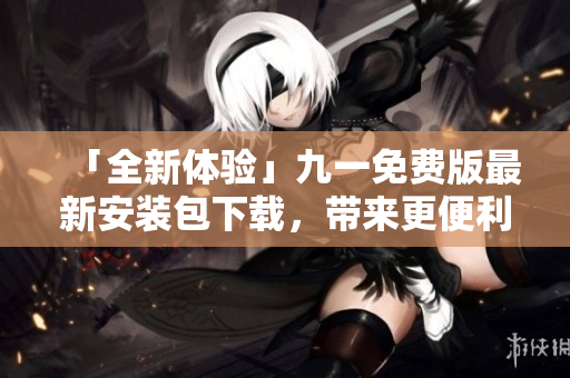 「全新体验」九一免费版最新安装包下载，带来更便利的软件使用方式！