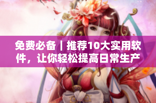 免费必备｜推荐10大实用软件，让你轻松提高日常生产力！
