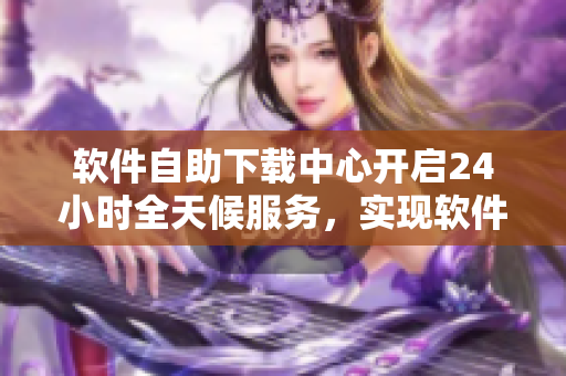软件自助下载中心开启24小时全天候服务，实现软件商品自助购买！